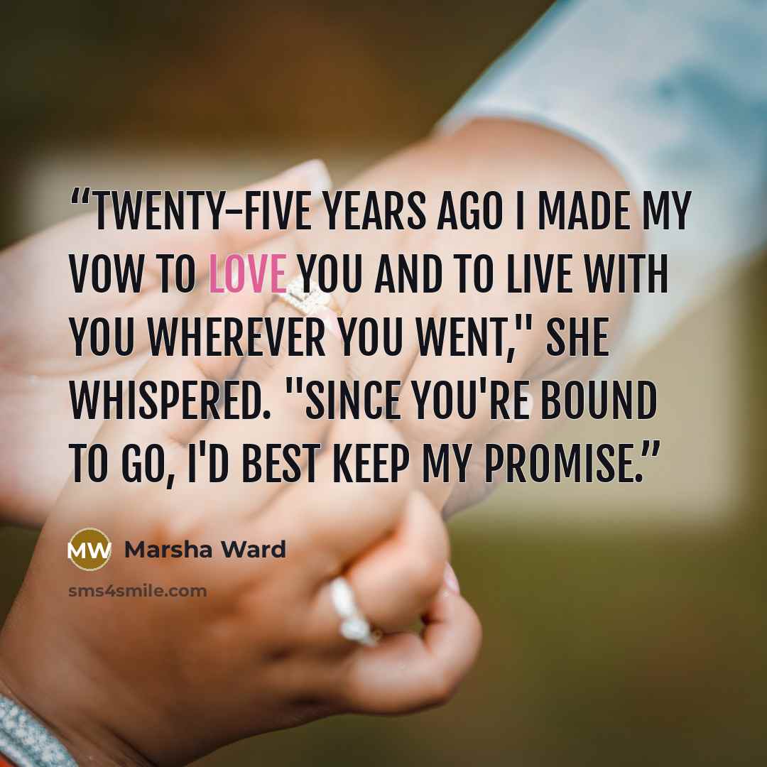 “Twenty-five years ago I made my vow to love you and to live with you wherever you went," she whispered. "Since you're bound to go, I'd best keep my promise.” quote by Marsha Ward