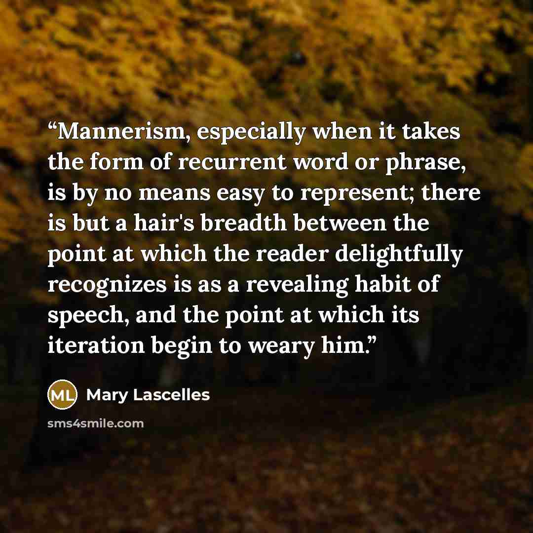 “Mannerism, especially when it takes the form of recurrent word or phrase, is by no means easy to represent; there is but a hair's breadth between the point at which the reader delightfully recognizes is as a revealing habit of speech, and the point at which its iteration begin to weary him.” quote by Mary Lascelles