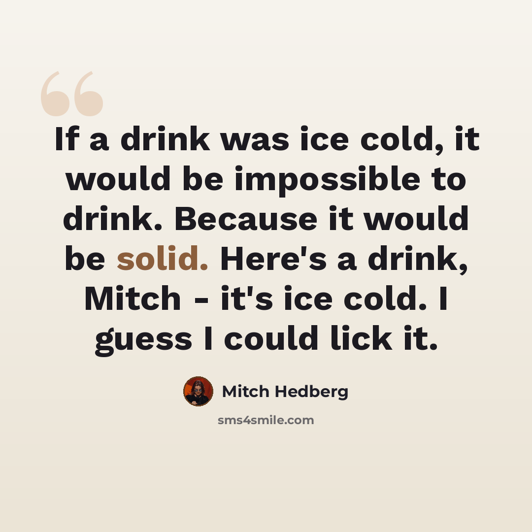 “If a drink was ice cold, it would be impossible to drink. Because it would be solid. Here's a drink, Mitch - it's ice cold. I guess I could lick it.” quote by Mitch Hedberg