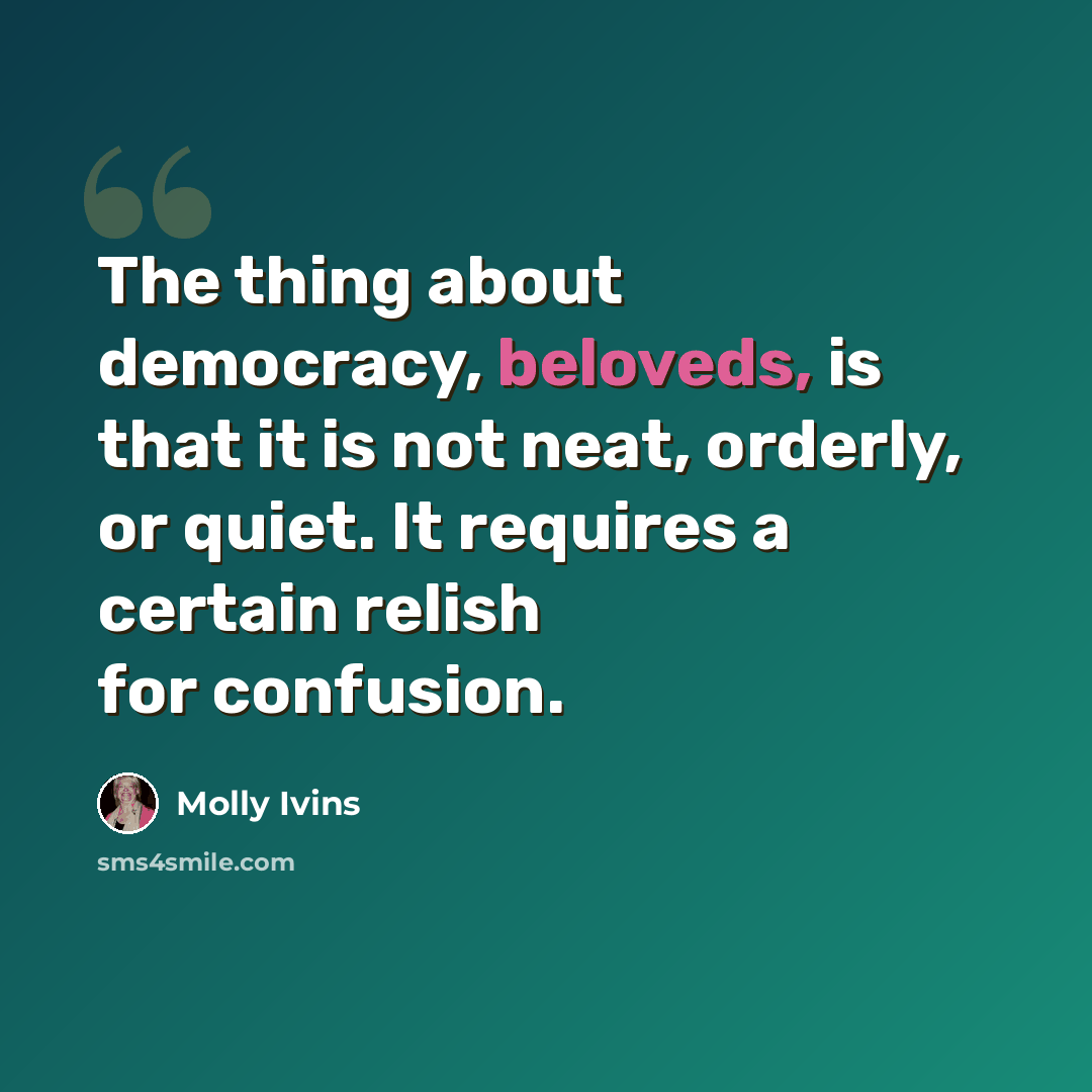 “The thing about democracy, beloveds, is that it is not neat, orderly, or quiet. It requires a certain relish for confusion.” quote by Molly Ivins