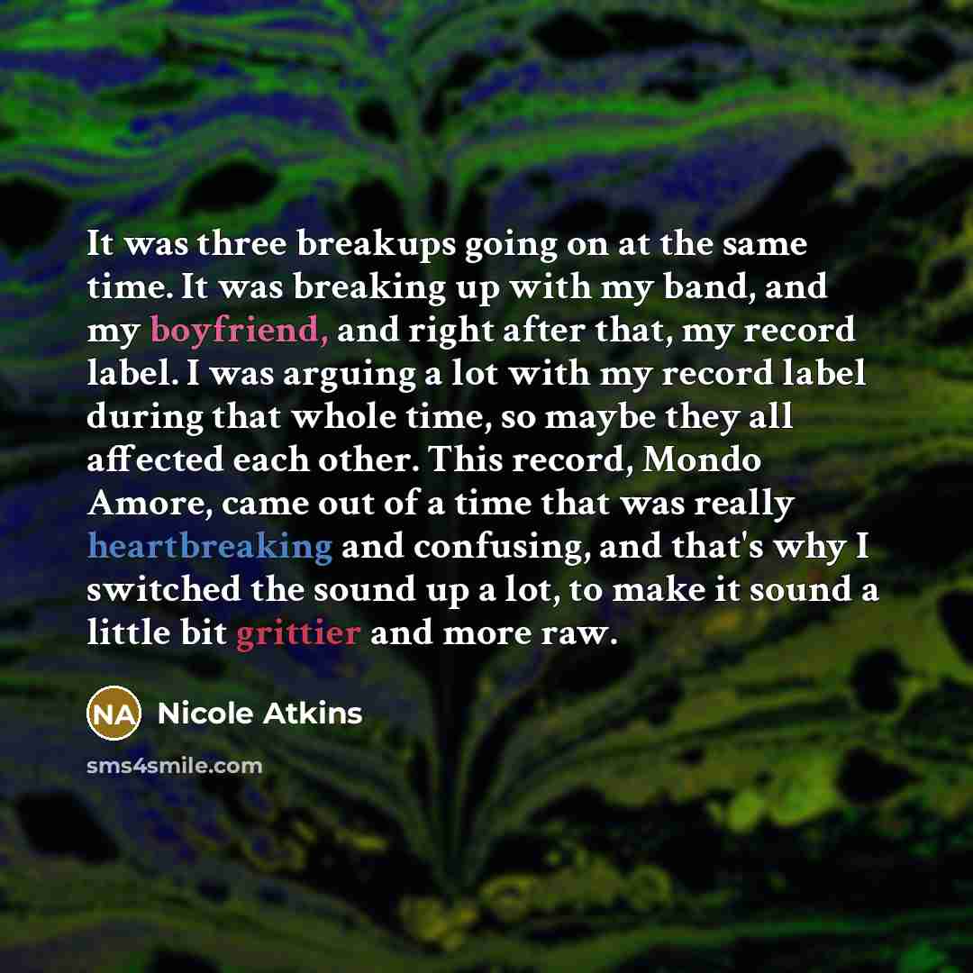 “It was three breakups going on at the same time. It was breaking up with my band, and my boyfriend, and right after that, my record label. I was arguing a lot with my record label during that whole time, so maybe they all affected each other. This record, Mondo Amore, came out of a time that was…” quote by Nicole Atkins