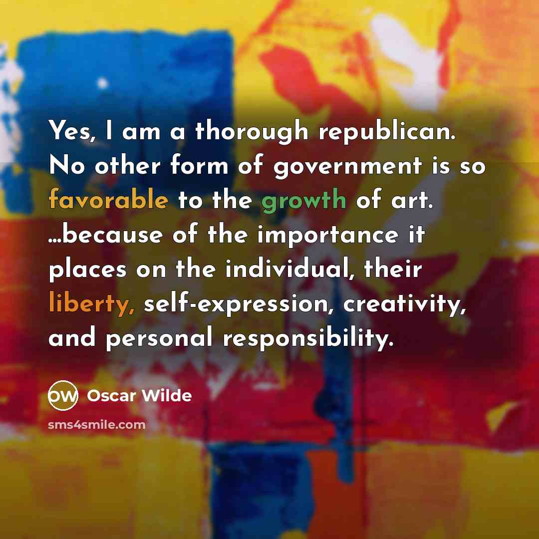 “Yes, I am a thorough republican. No other form of government is so favorable to the growth of art. ...because of the importance it places on the individual, their liberty, self-expression, creativity, and personal responsibility.” quote by Oscar Wilde