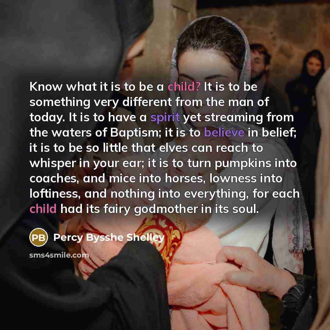 “Know what it is to be a child? It is to be something very different from the man of today. It is to have a spirit yet streaming from the waters of Baptism; it is to believe in belief; it is to be so little that elves can reach to whisper in your ear; it is to turn pumpkins into coaches, and mice…” quote by Percy Bysshe Shelley