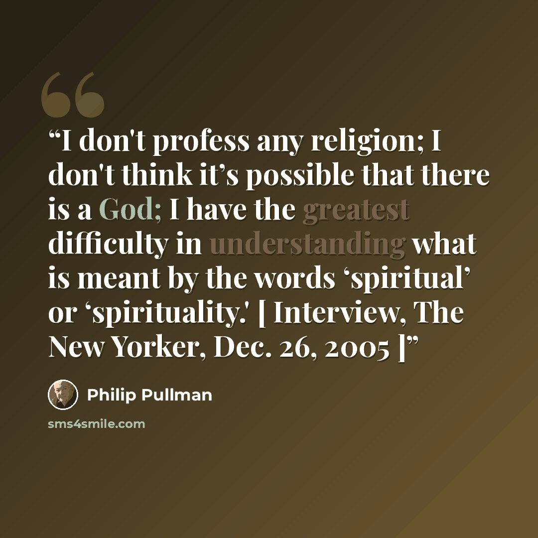 “I don't profess any religion; I don't think it’s possible that there is a God; I have the greatest difficulty in understanding what is meant by the words ‘spiritual’ or ‘spirituality.' [ Interview, The New Yorker, Dec. 26, 2005 ]” quote by Philip Pullman