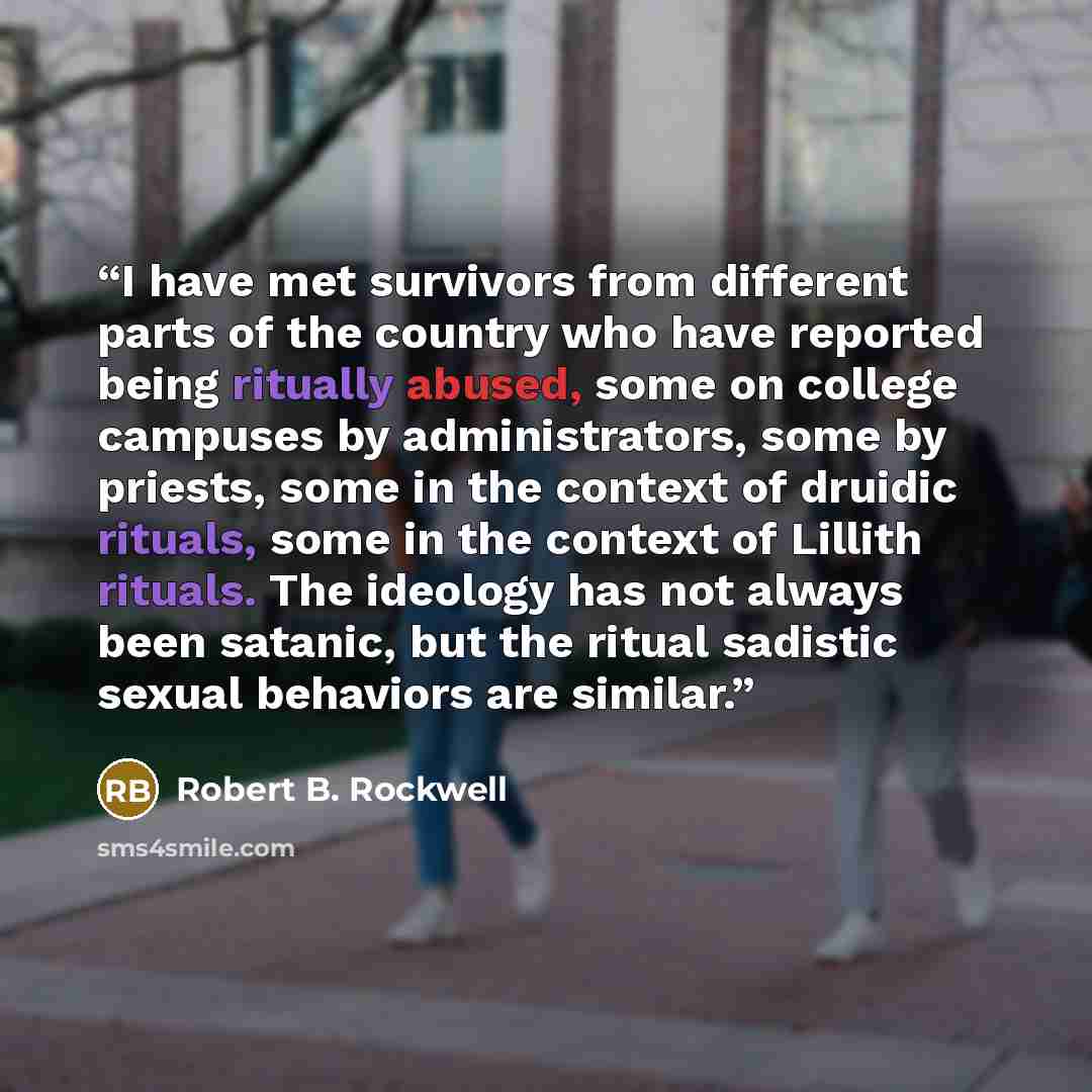 “I have met survivors from different parts of the country who have reported being ritually abused, some on college campuses by administrators, some by priests, some in the context of druidic rituals, some in the context of Lillith rituals. The ideology has not always been satanic, but the ritual…” quote by Robert B. Rockwell