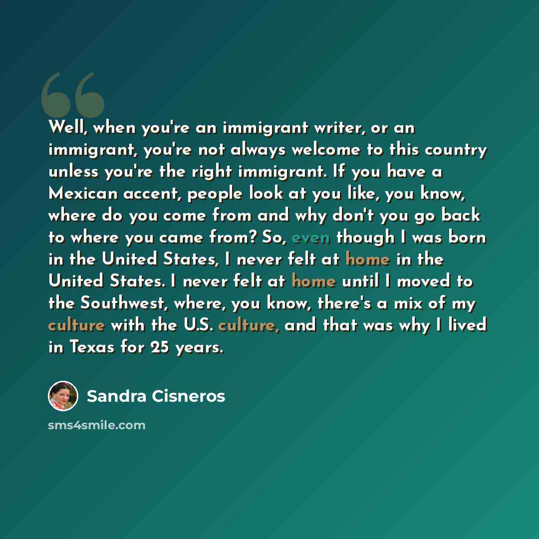 “Well, when you're an immigrant writer, or an immigrant, you're not always welcome to this country unless you're the right immigrant. If you have a Mexican accent, people look at you like, you know, where do you come from and why don't you go back to where you came from? So, even though I was born…” quote by Sandra Cisneros
