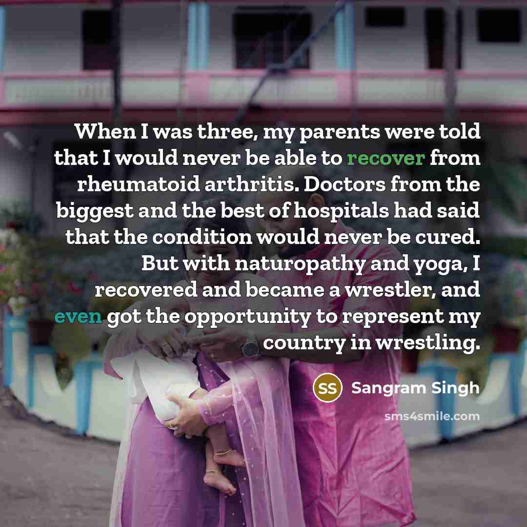 “When I was three, my parents were told that I would never be able to recover from rheumatoid arthritis. Doctors from the biggest and the best of hospitals had said that the condition would never be cured. But with naturopathy and yoga, I recovered and became a wrestler, and even got the…” quote by Sangram Singh