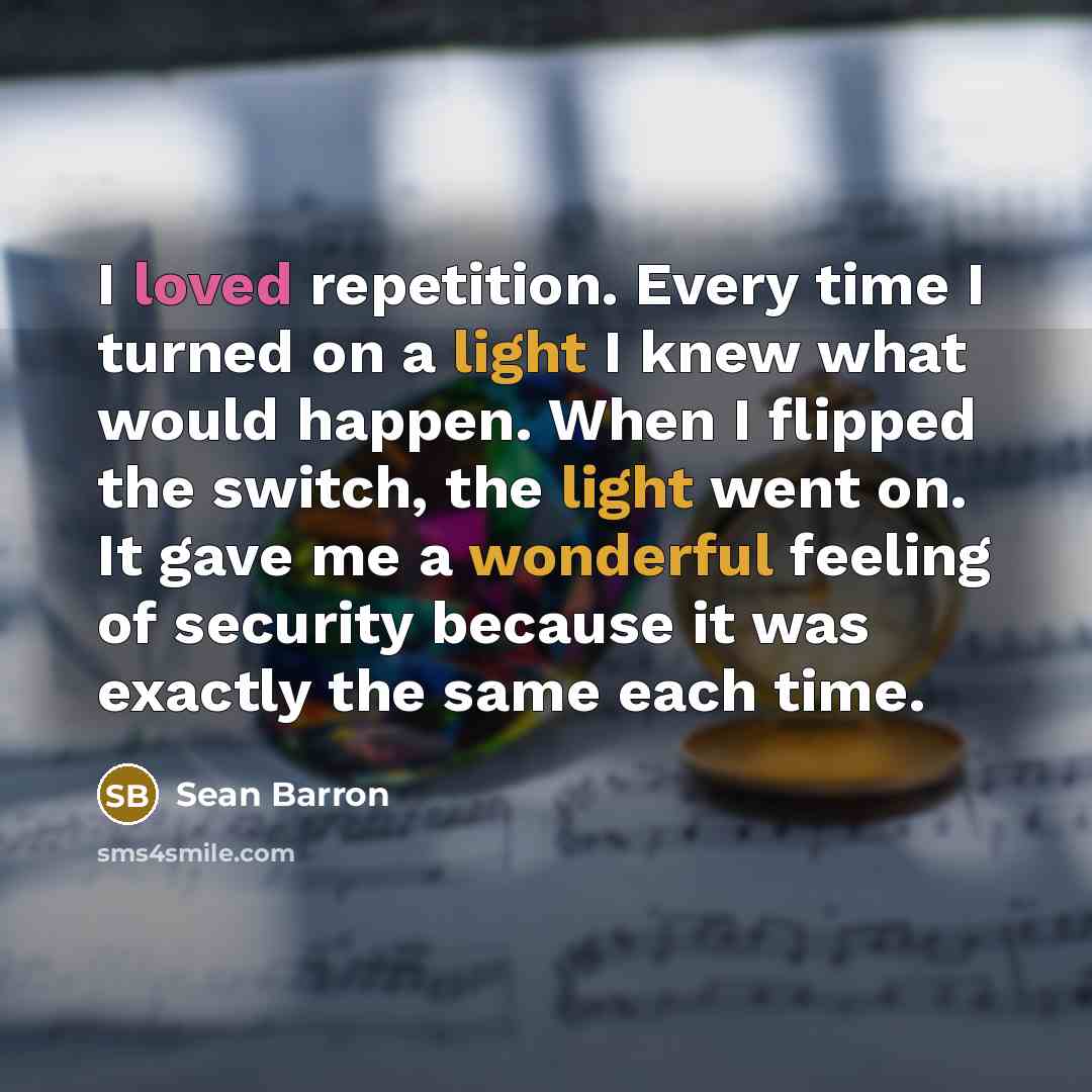 “I loved repetition. Every time I turned on a light I knew what would happen. When I flipped the switch, the light went on. It gave me a wonderful feeling of security because it was exactly the same each time.” quote by Sean Barron