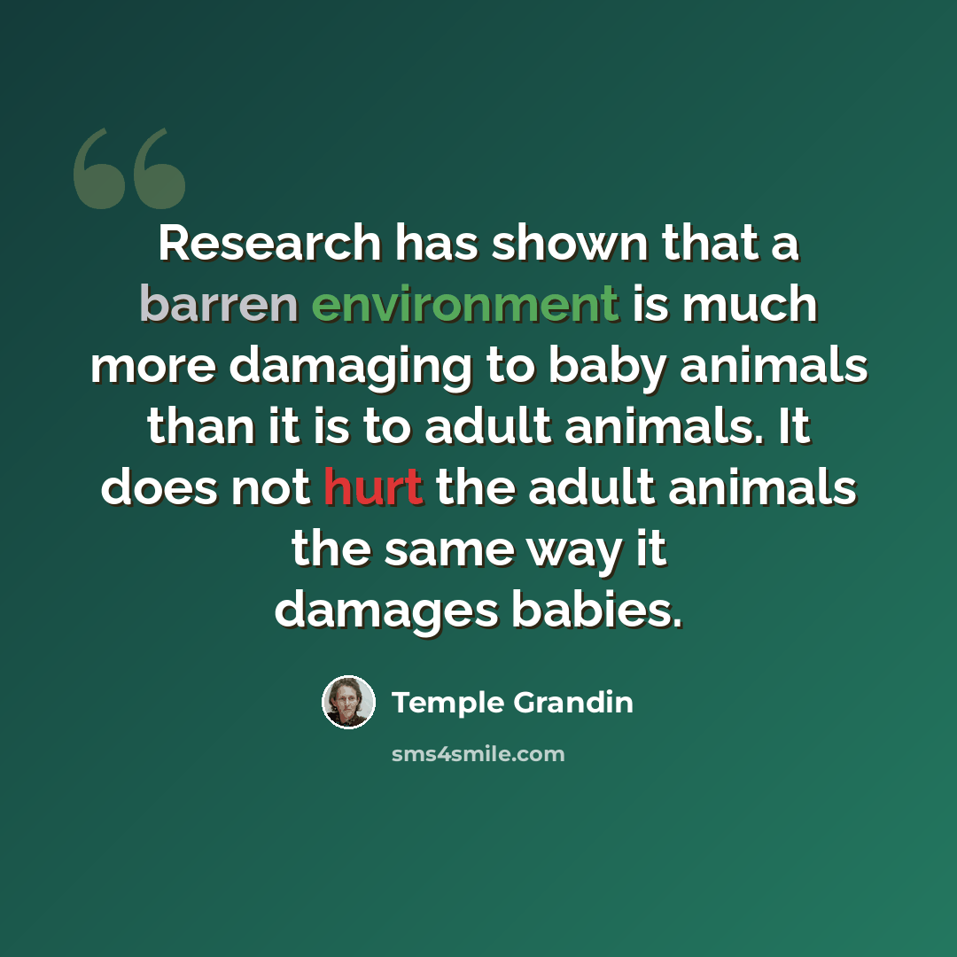 “Research has shown that a barren environment is much more damaging to baby animals than it is to adult animals. It does not hurt the adult animals the same way it damages babies.” quote by Temple Grandin