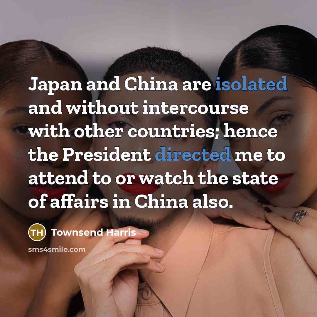 “Japan and China are isolated and without intercourse with other countries; hence the President directed me to attend to or watch the state of affairs in China also.” quote by Townsend Harris