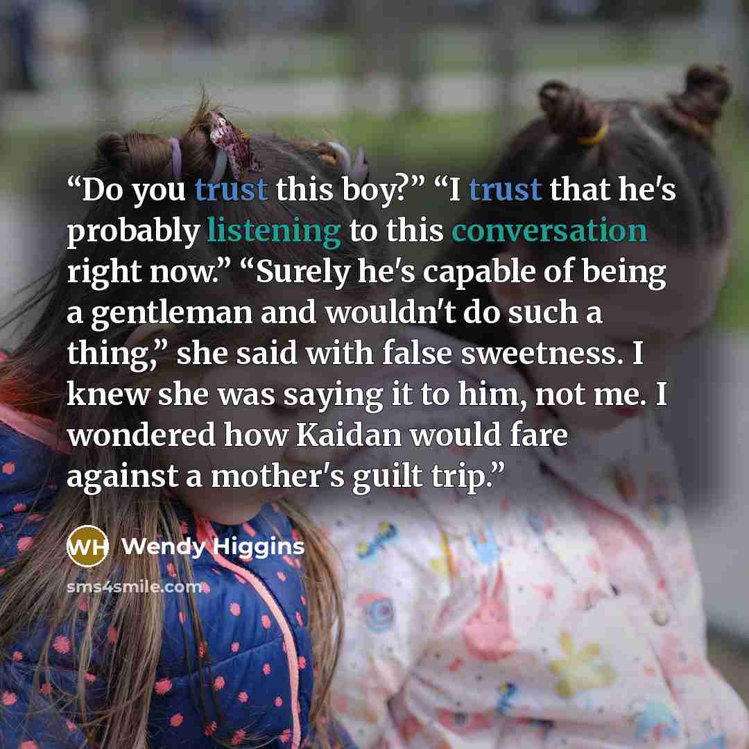“Do you trust this boy?” “I trust that he's probably listening to this conversation right now.” “Surely he's capable of being a gentleman and wouldn't do such a thing,” she said with false sweetness. I knew she was saying it to him, not me. I wondered how Kaidan would fare against a mother's guilt…” quote by Wendy Higgins