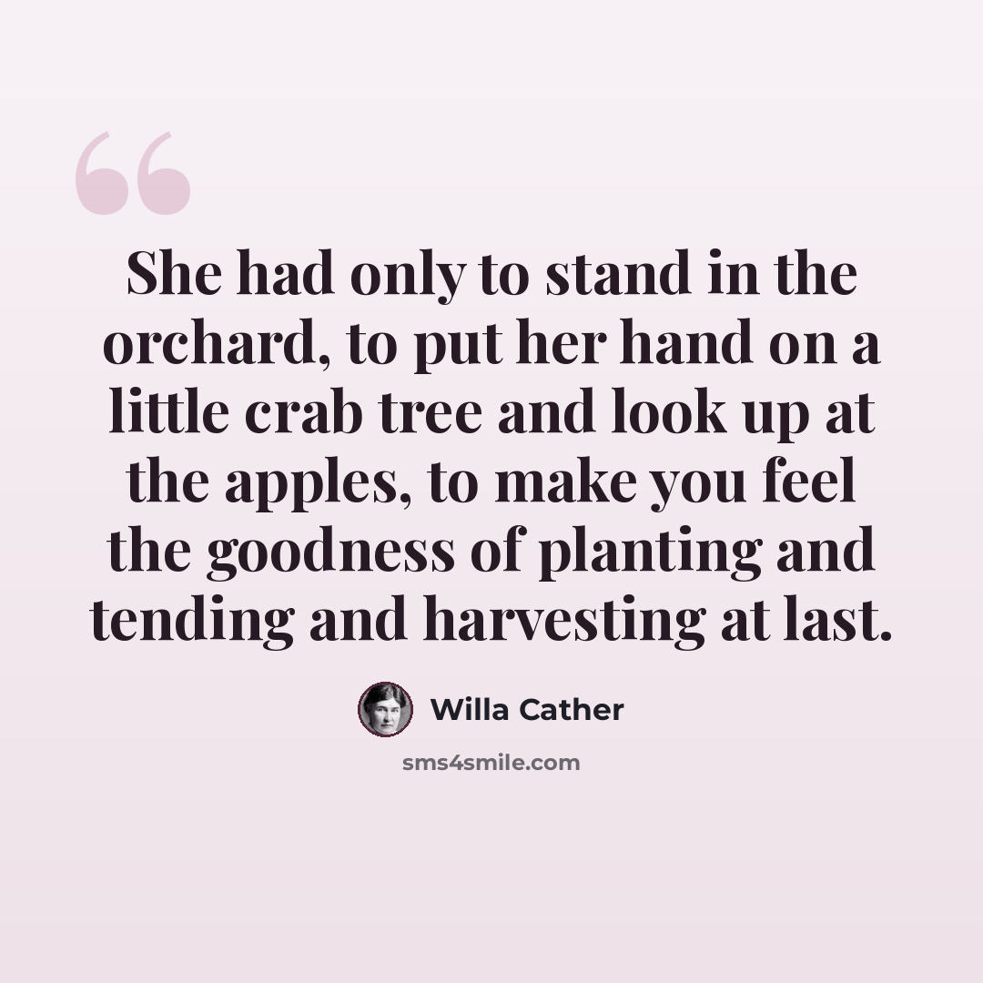 “She had only to stand in the orchard, to put her hand on a little crab tree and look up at the apples, to make you feel the goodness of planting and tending and harvesting at last.” quote by Willa Cather