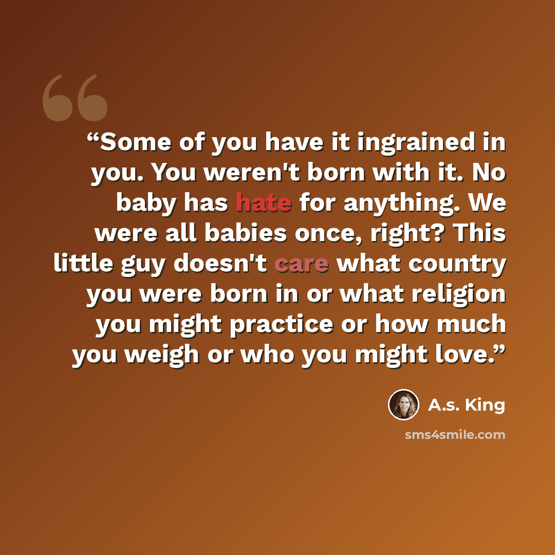 “Some of you have it ingrained in you. You weren't born with it. No baby has hate for anything. We were all babies once, right? This little guy doesn't care what country you were born in or what religion you might practice or how much you weigh or who you might love.” quote by A.S. King