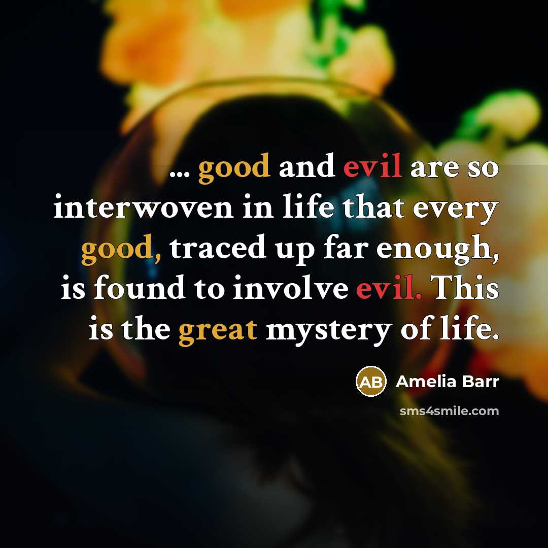 “... good and evil are so interwoven in life that every good, traced up far enough, is found to involve evil. This is the great mystery of life.” quote by Amelia Barr