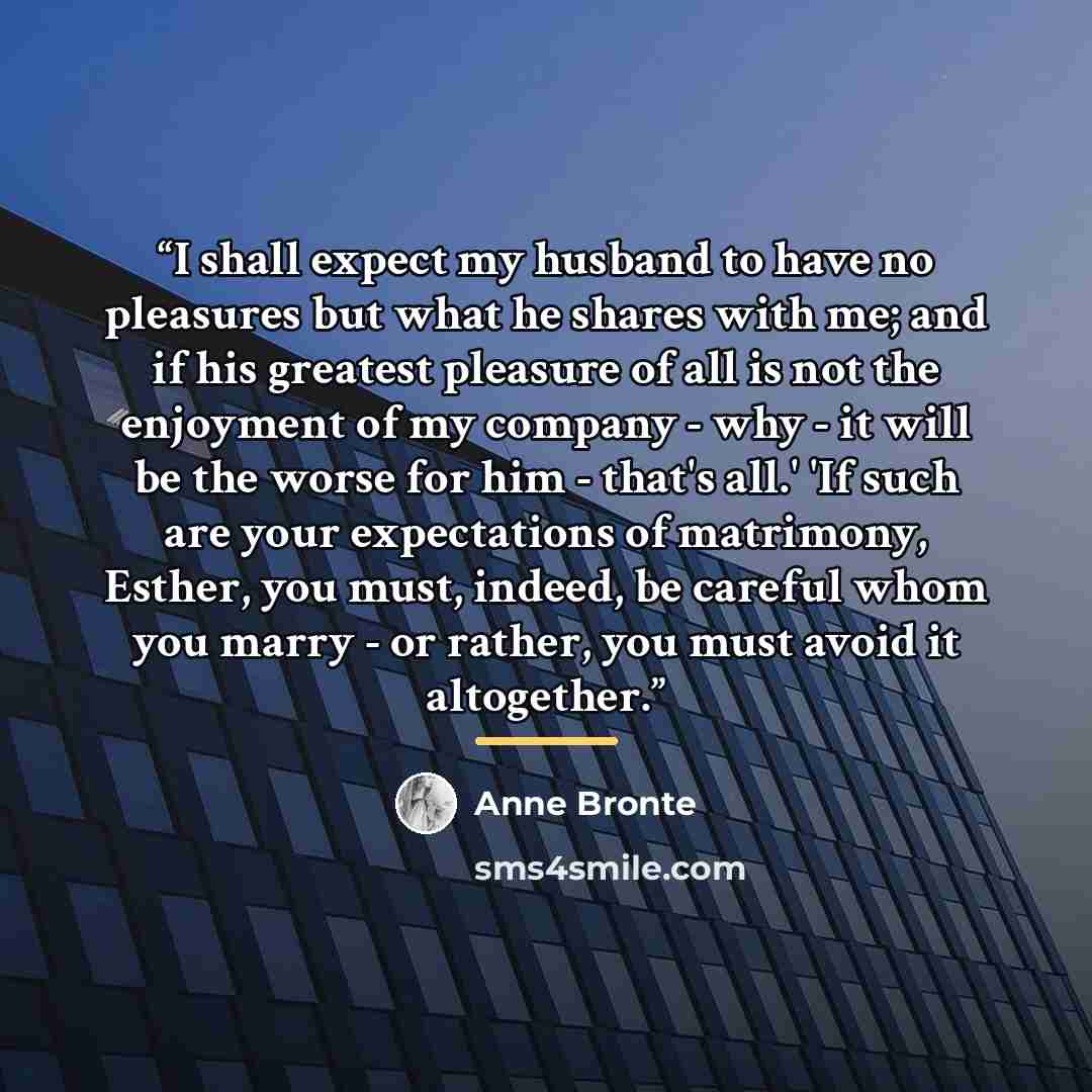 “I shall expect my husband to have no pleasures but what he shares with me; and if his greatest pleasure of all is not the enjoyment of my company - why - it will be the worse for him - that's all.' 'If such are your expectations of matrimony, Esther, you must, indeed, be careful whom you marry…” quote by Anne Brontë