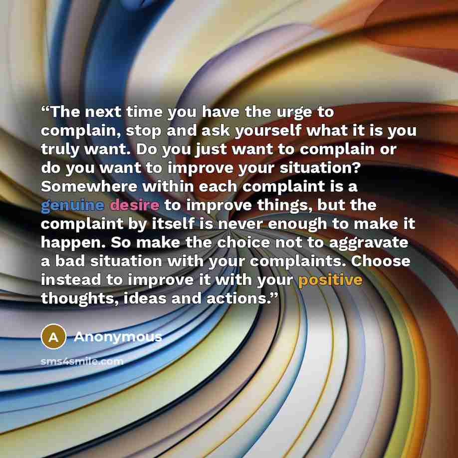 “The next time you have the urge to complain, stop and ask yourself what it is you truly want. Do you just want to complain or do you want to improve your situation? Somewhere within each complaint is a genuine desire to improve things, but the complaint by itself is never enough to make it happen…” quote by Anonymous