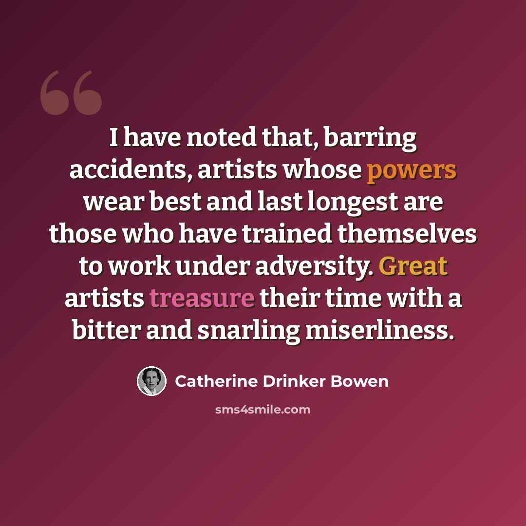 “I have noted that, barring accidents, artists whose powers wear best and last longest are those who have trained themselves to work under adversity. Great artists treasure their time with a bitter and snarling miserliness.” quote by Catherine Drinker Bowen
