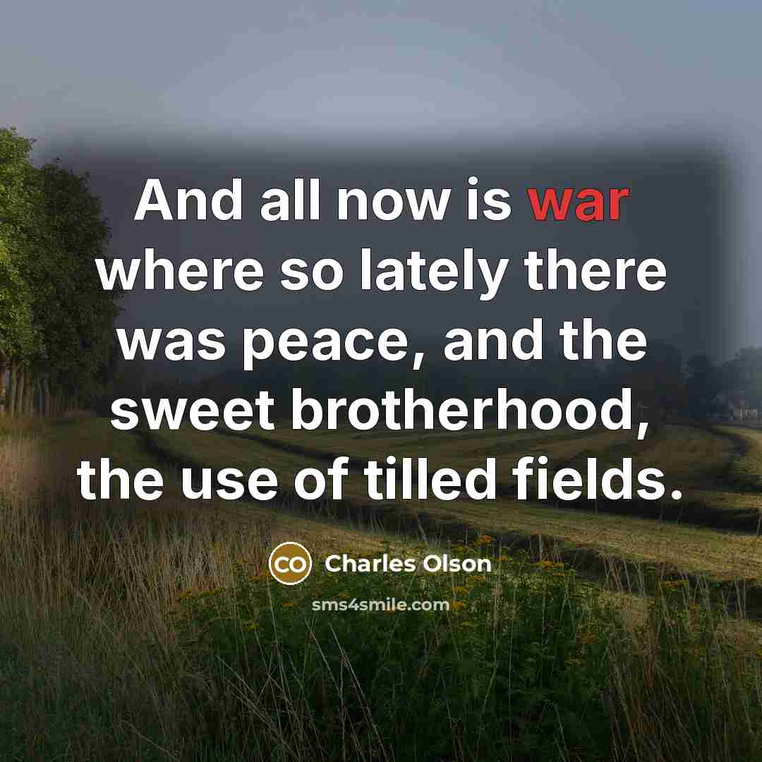 “And all now is war where so lately there was peace, and the sweet brotherhood, the use of tilled fields.” quote by Charles Olson