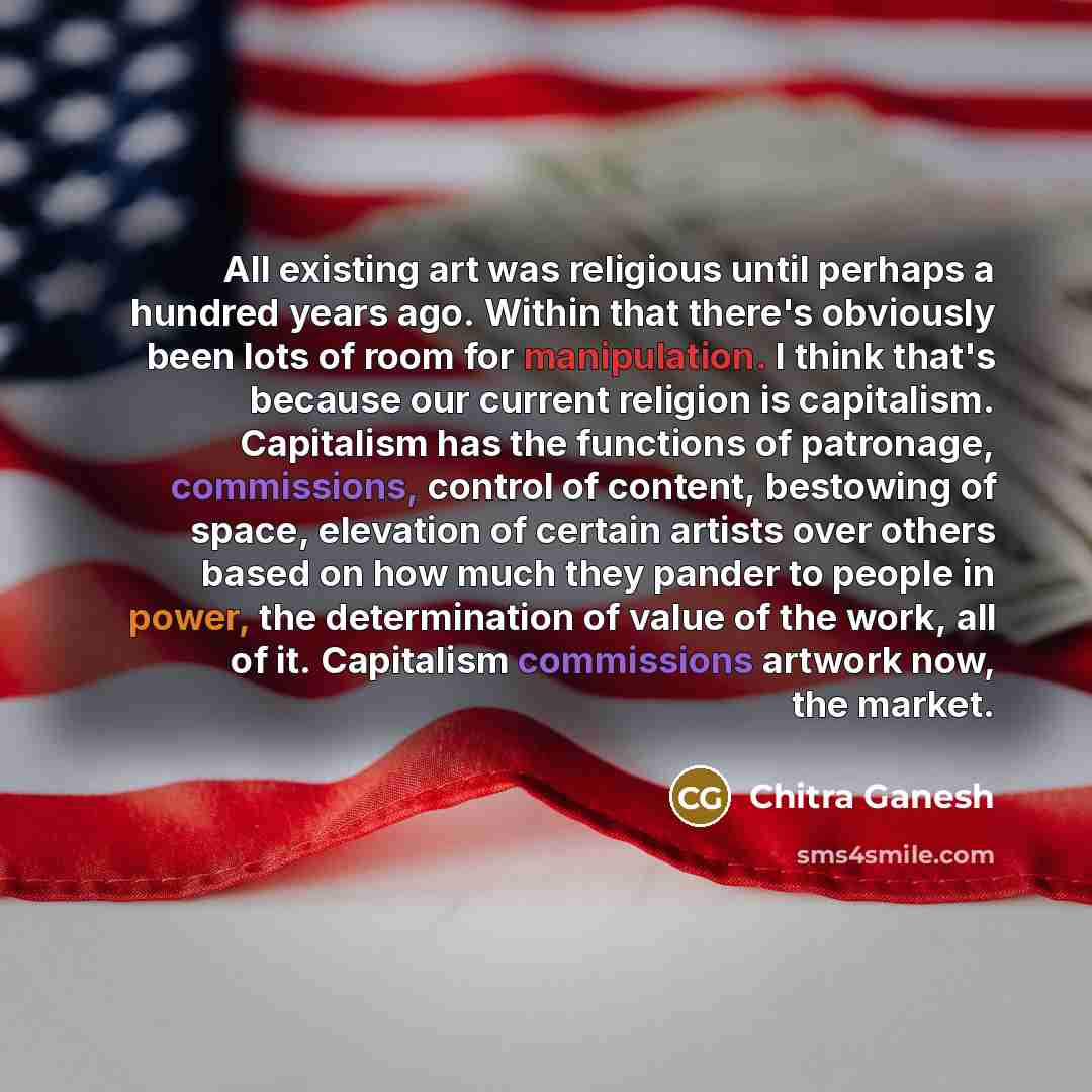 “All existing art was religious until perhaps a hundred years ago. Within that there's obviously been lots of room for manipulation. I think that's because our current religion is capitalism. Capitalism has the functions of patronage, commissions, control of content, bestowing of space, elevation…” quote by Chitra Ganesh