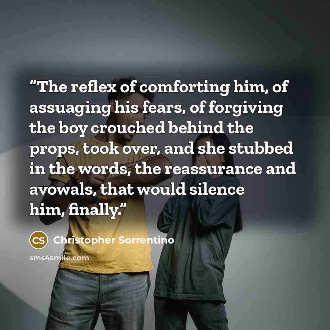 “The reflex of comforting him, of assuaging his fears, of forgiving the boy crouched behind the props, took over, and she stubbed in the words, the reassurance and avowals, that would silence him, finally.” quote by Christopher Sorrentino