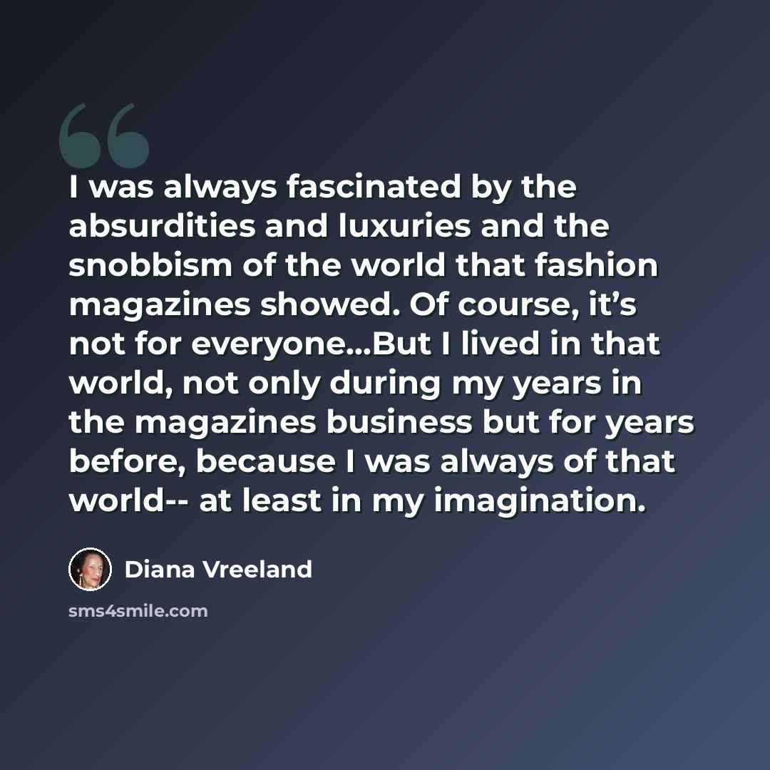 “I was always fascinated by the absurdities and luxuries and the snobbism of the world that fashion magazines showed. Of course, it’s not for everyone...But I lived in that world, not only during my years in the magazines business but for years before, because I was always of that world-- at least…” quote by Diana Vreeland