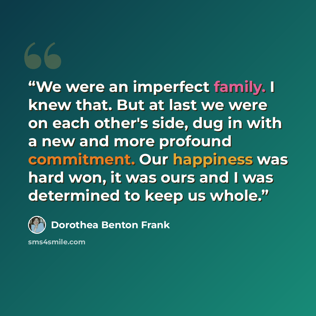 “We were an imperfect family. I knew that. But at last we were on each other's side, dug in with a new and more profound commitment. Our happiness was hard won, it was ours and I was determined to keep us whole.” quote by Dorothea Benton Frank
