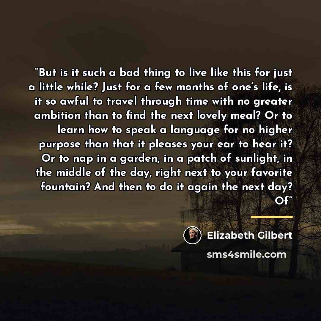 “But is it such a bad thing to live like this for just a little while? Just for a few months of one’s life, is it so awful to travel through time with no greater ambition than to find the next lovely meal? Or to learn how to speak a language for no higher purpose than that it pleases your ear to…” quote by Elizabeth Gilbert