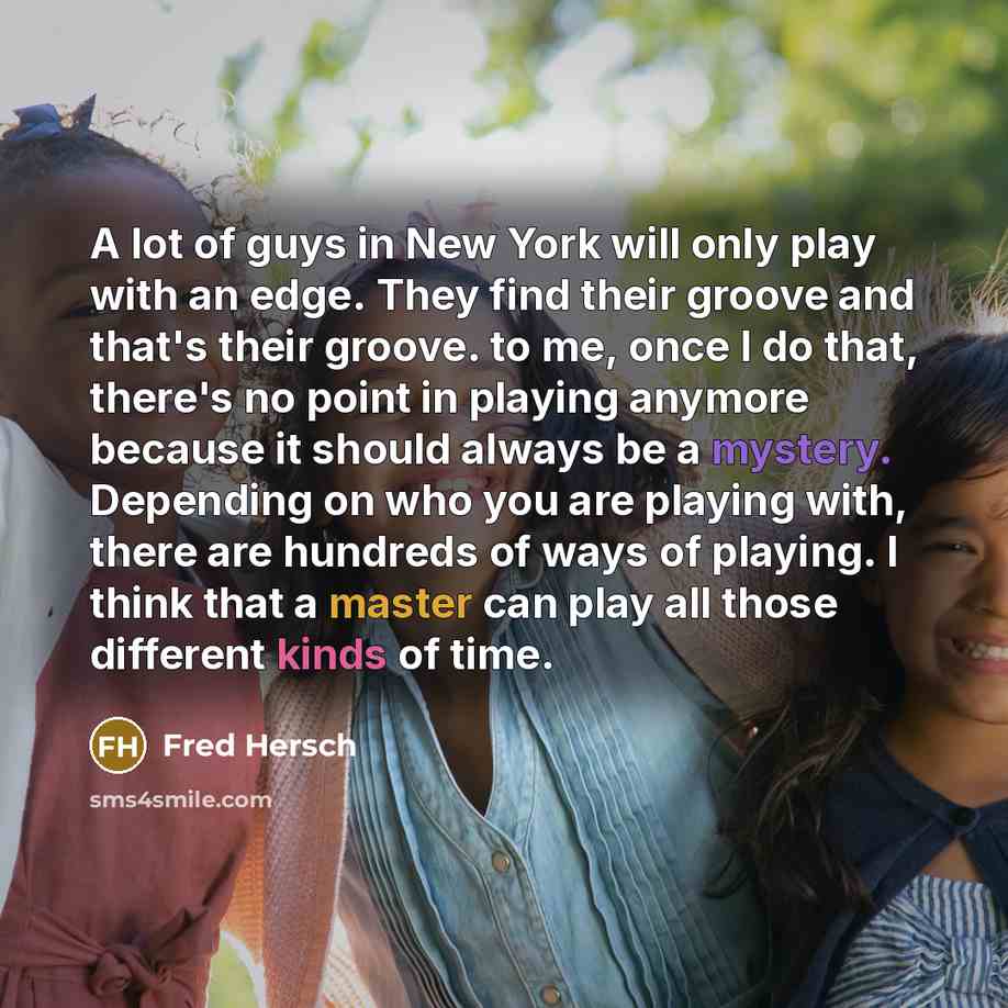 “A lot of guys in New York will only play with an edge. They find their groove and that's their groove. to me, once I do that, there's no point in playing anymore because it should always be a mystery. Depending on who you are playing with, there are hundreds of ways of playing. I think that a…” quote by Fred Hersch