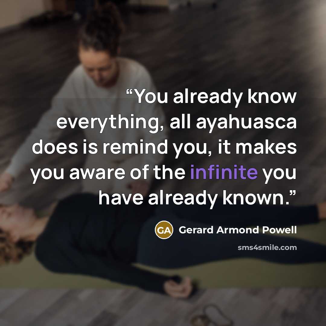 “You already know everything, all ayahuasca does is remind you, it makes you aware of the infinite you have already known.” quote by Gerard Armond Powell