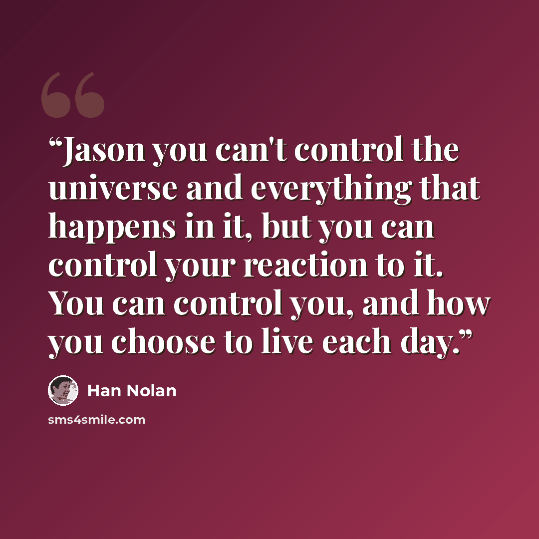 “Jason you can't control the universe and everything that happens in it, but you can control your reaction to it. You can control you, and how you choose to live each day.” quote by Han Nolan