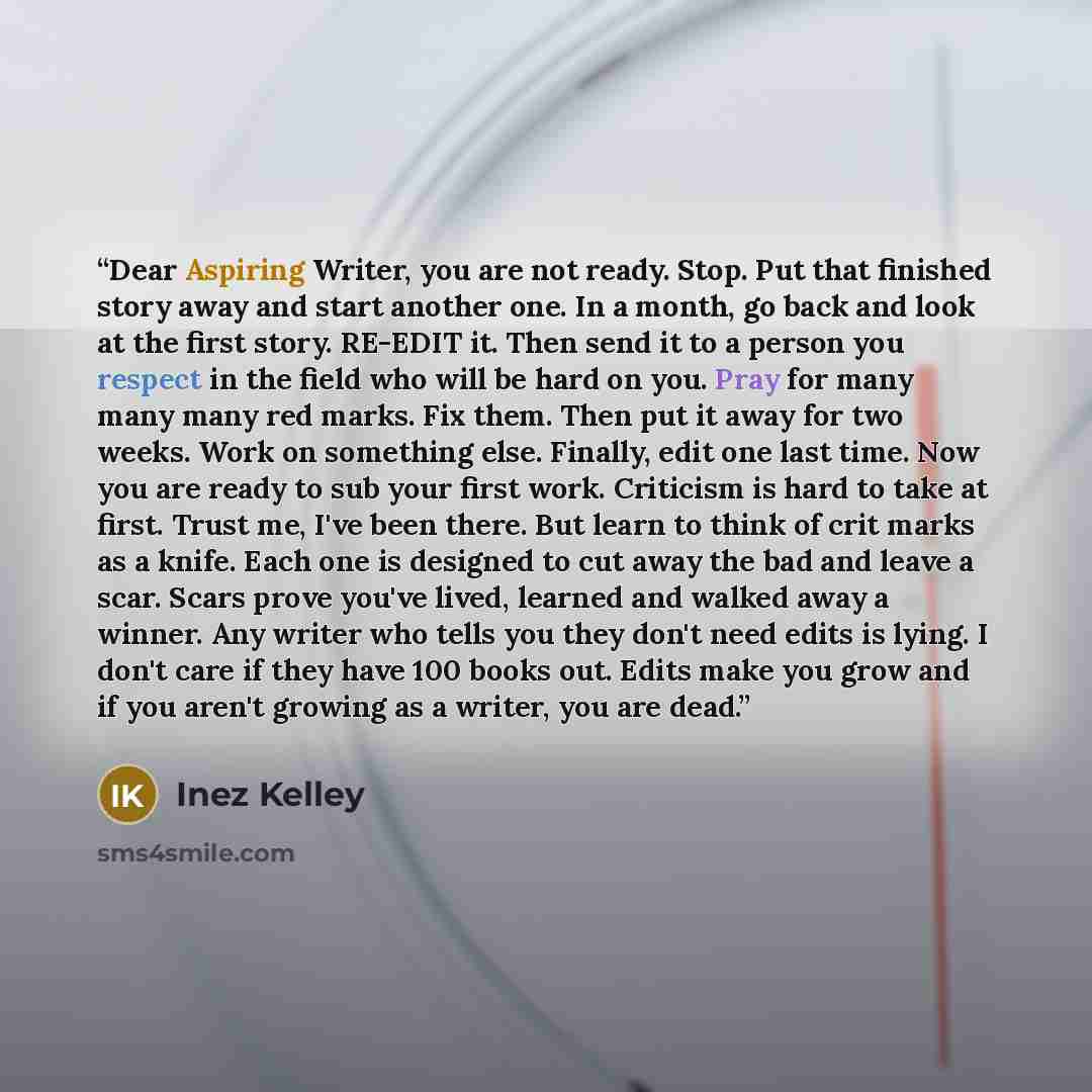 “Dear Aspiring Writer, you are not ready. Stop. Put that finished story away and start another one. In a month, go back and look at the first story. RE-EDIT it. Then send it to a person you respect in the field who will be hard on you. Pray for many many many red marks. Fix them. Then put it away…” quote by Inez Kelley