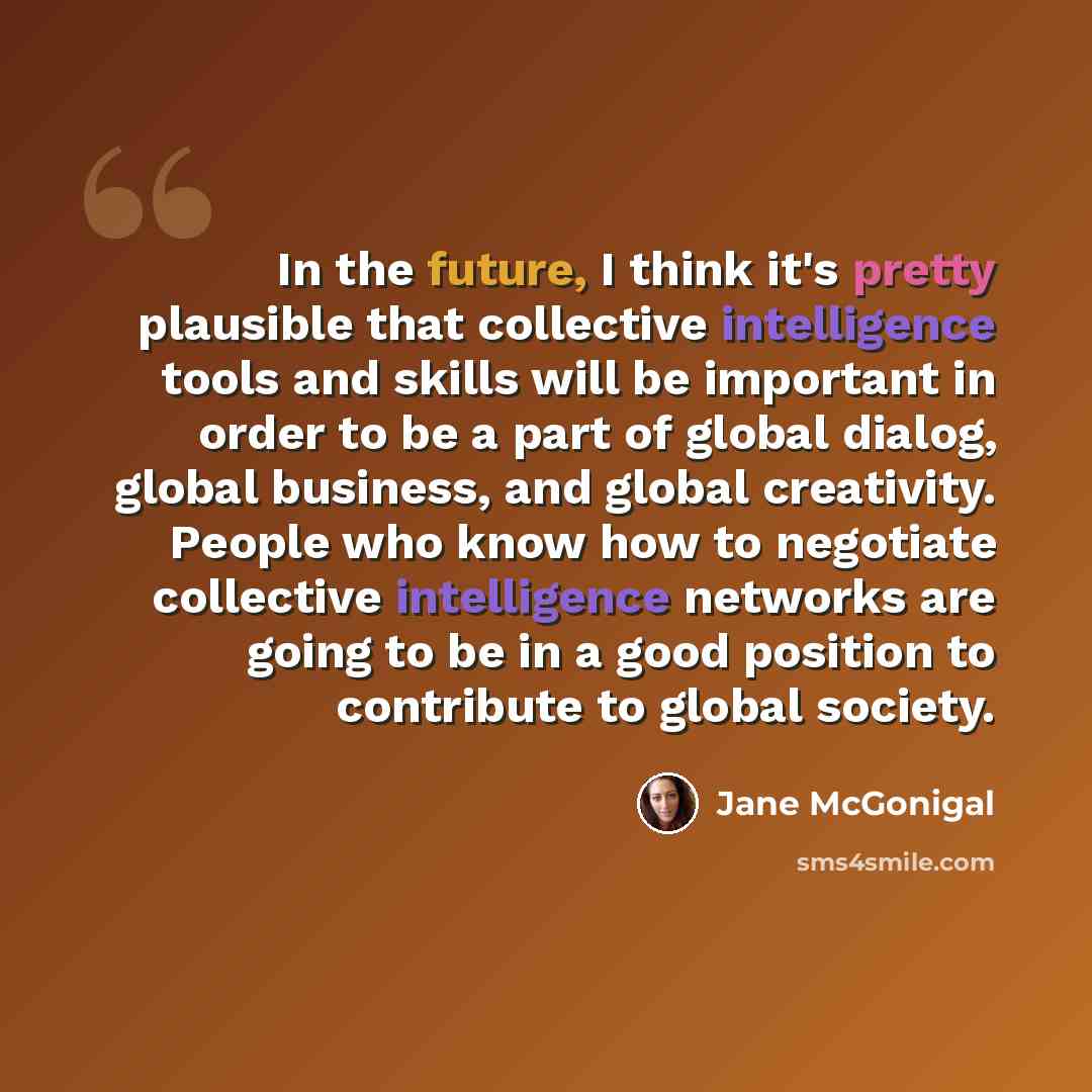 “In the future, I think it's pretty plausible that collective intelligence tools and skills will be important in order to be a part of global dialog, global business, and global creativity. People who know how to negotiate collective intelligence networks are going to be in a good position to…” quote by Jane McGonigal