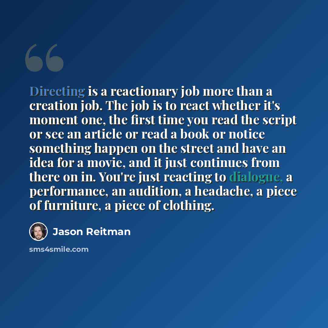 “Directing is a reactionary job more than a creation job. The job is to react whether it's moment one, the first time you read the script or see an article or read a book or notice something happen on the street and have an idea for a movie, and it just continues from there on in. You're just…” quote by Jason Reitman