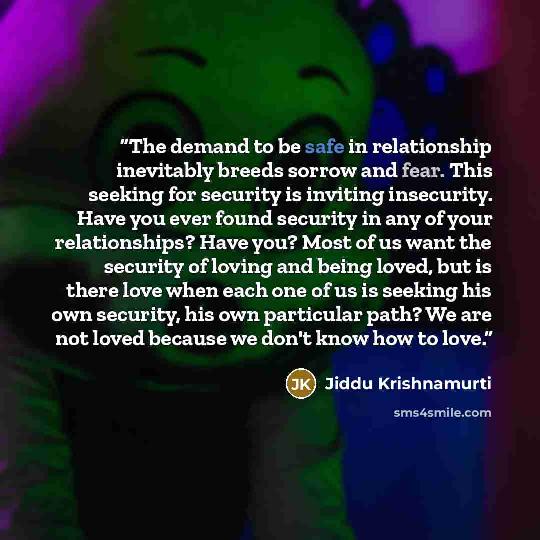 “The demand to be safe in relationship inevitably breeds sorrow and fear. This seeking for security is inviting insecurity. Have you ever found security in any of your relationships? Have you? Most of us want the security of loving and being loved, but is there love when each one of us is seeking…” quote by Jiddu Krishnamurti