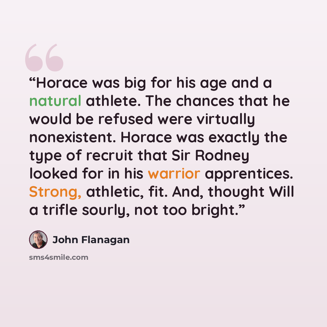 “Horace was big for his age and a natural athlete. The chances that he would be refused were virtually nonexistent. Horace was exactly the type of recruit that Sir Rodney looked for in his warrior apprentices. Strong, athletic, fit. And, thought Will a trifle sourly, not too bright.” quote by John Flanagan