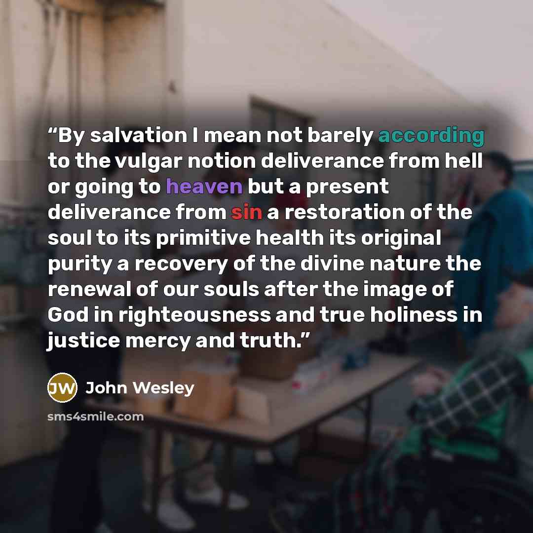 “By salvation I mean not barely according to the vulgar notion deliverance from hell or going to heaven but a present deliverance from sin a restoration of the soul to its primitive health its original purity a recovery of the divine nature the renewal of our souls after the image of God in…” quote by John Wesley