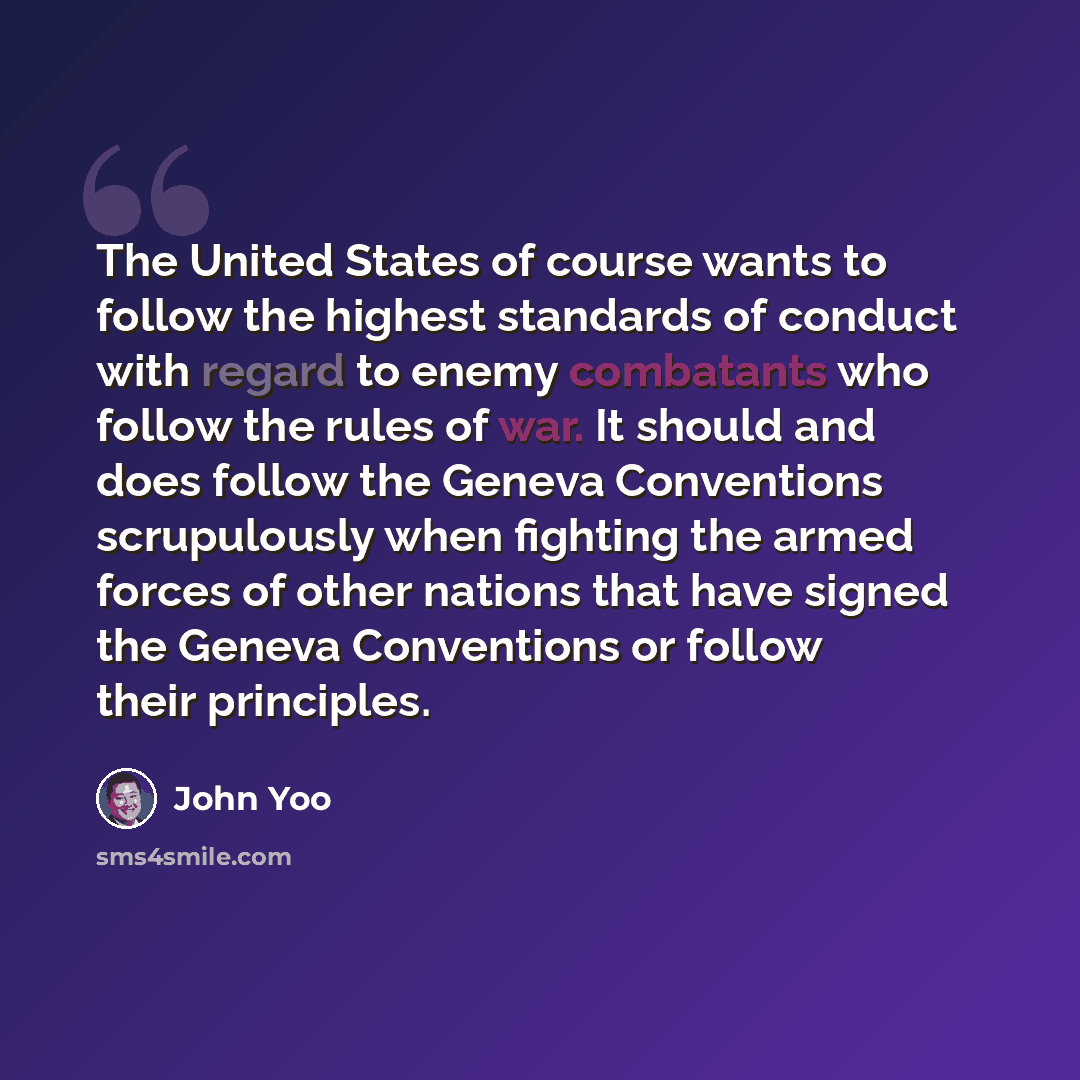 “The United States of course wants to follow the highest standards of conduct with regard to enemy combatants who follow the rules of war. It should and does follow the Geneva Conventions scrupulously when fighting the armed forces of other nations that have signed the Geneva Conventions or follow…” quote by John Yoo