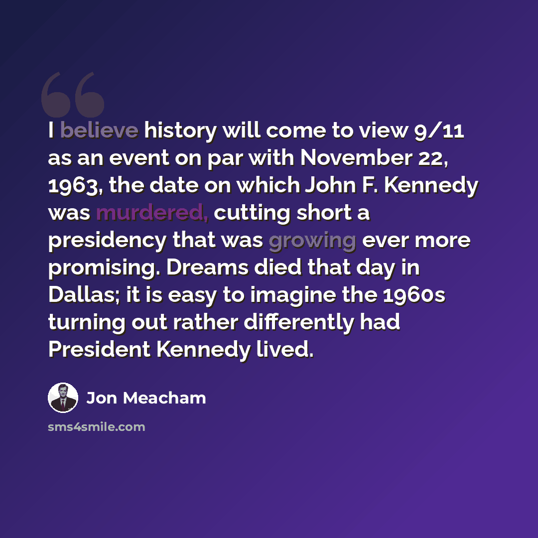 “I believe history will come to view 9/11 as an event on par with November 22, 1963, the date on which John F. Kennedy was murdered, cutting short a presidency that was growing ever more promising. Dreams died that day in Dallas; it is easy to imagine the 1960s turning out rather differently had…” quote by Jon Meacham