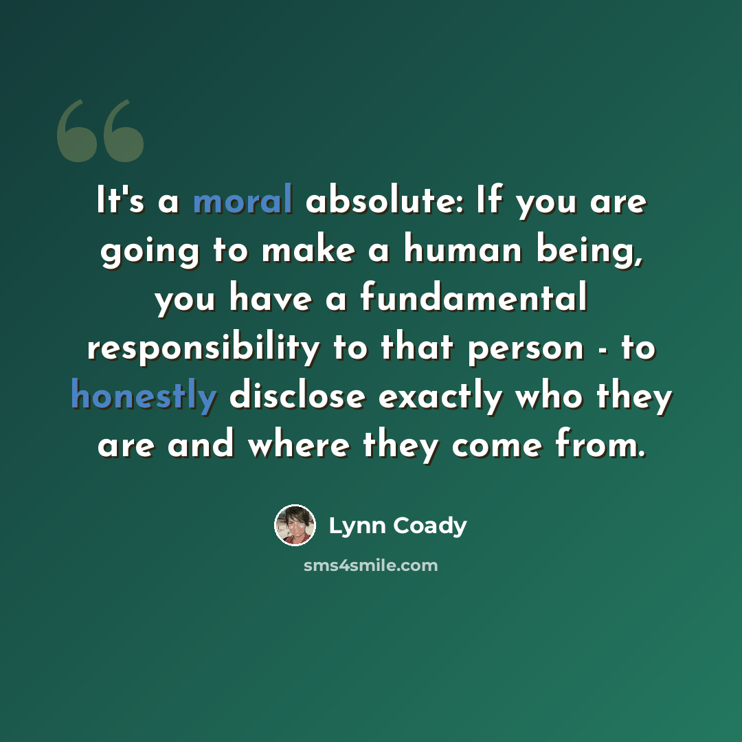 “It's a moral absolute: If you are going to make a human being, you have a fundamental responsibility to that person - to honestly disclose exactly who they are and where they come from.” quote by Lynn Coady