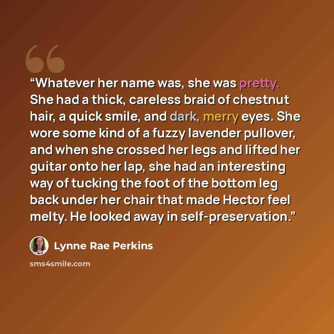 “Whatever her name was, she was pretty. She had a thick, careless braid of chestnut hair, a quick smile, and dark, merry eyes. She wore some kind of a fuzzy lavender pullover, and when she crossed her legs and lifted her guitar onto her lap, she had an interesting way of tucking the foot of the…” quote by Lynne Rae Perkins