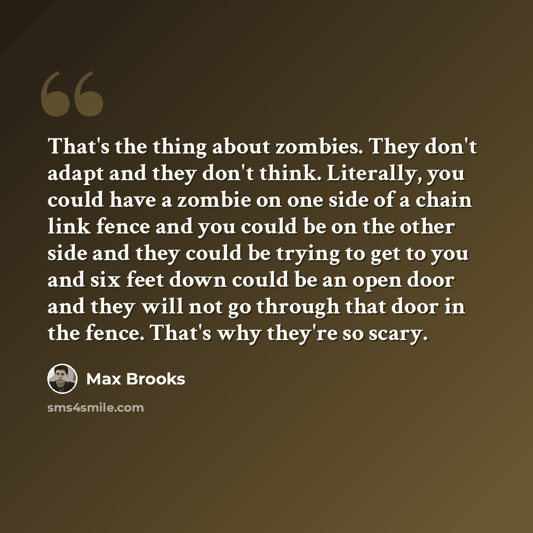 “That's the thing about zombies. They don't adapt and they don't think. Literally, you could have a zombie on one side of a chain link fence and you could be on the other side and they could be trying to get to you and six feet down could be an open door and they will not go through that door in…” quote by Max Brooks