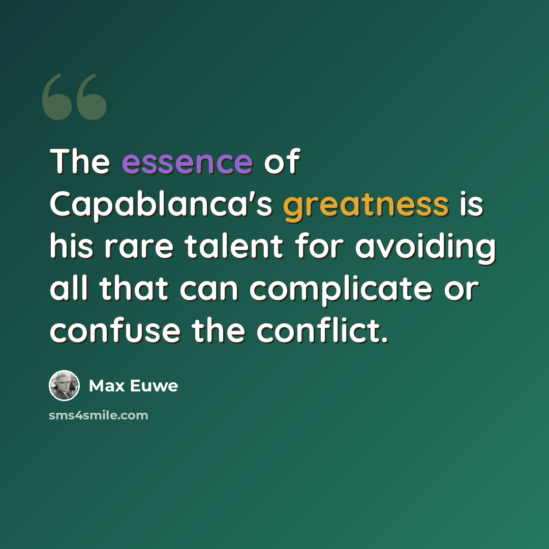 “The essence of Capablanca's greatness is his rare talent for avoiding all that can complicate or confuse the conflict.” quote by Max Euwe