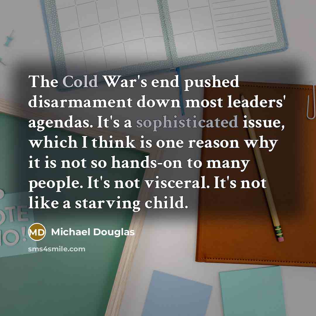 “The Cold War's end pushed disarmament down most leaders' agendas. It's a sophisticated issue, which I think is one reason why it is not so hands-on to many people. It's not visceral. It's not like a starving child.” quote by Michael Douglas