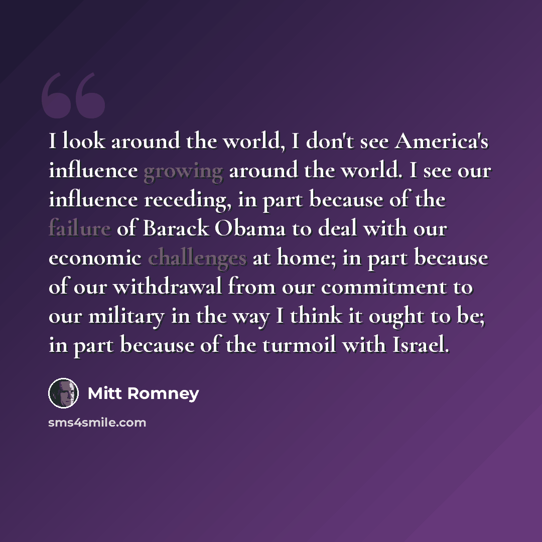 “I look around the world, I don't see America's influence growing around the world. I see our influence receding, in part because of the failure of Barack Obama to deal with our economic challenges at home; in part because of our withdrawal from our commitment to our military in the way I think it…” quote by Mitt Romney
