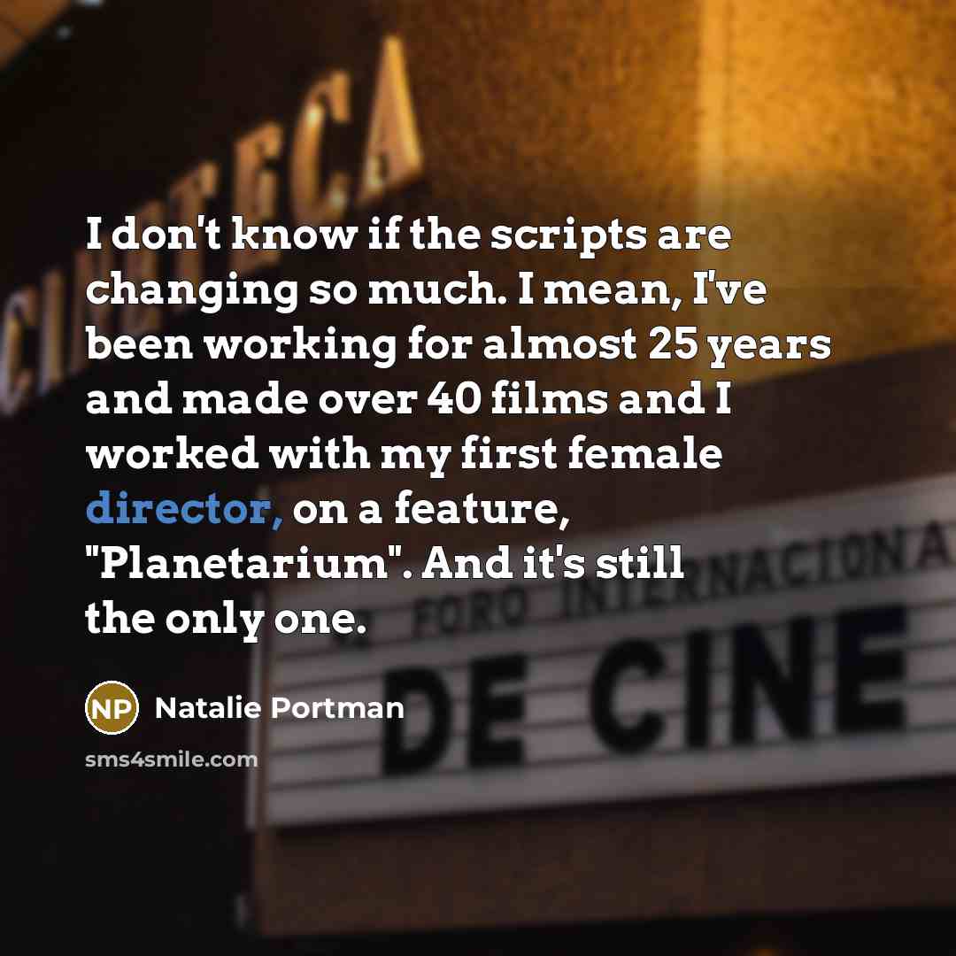 “I don't know if the scripts are changing so much. I mean, I've been working for almost 25 years and made over 40 films and I worked with my first female director, on a feature, "Planetarium". And it's still the only one.” quote by Natalie Portman