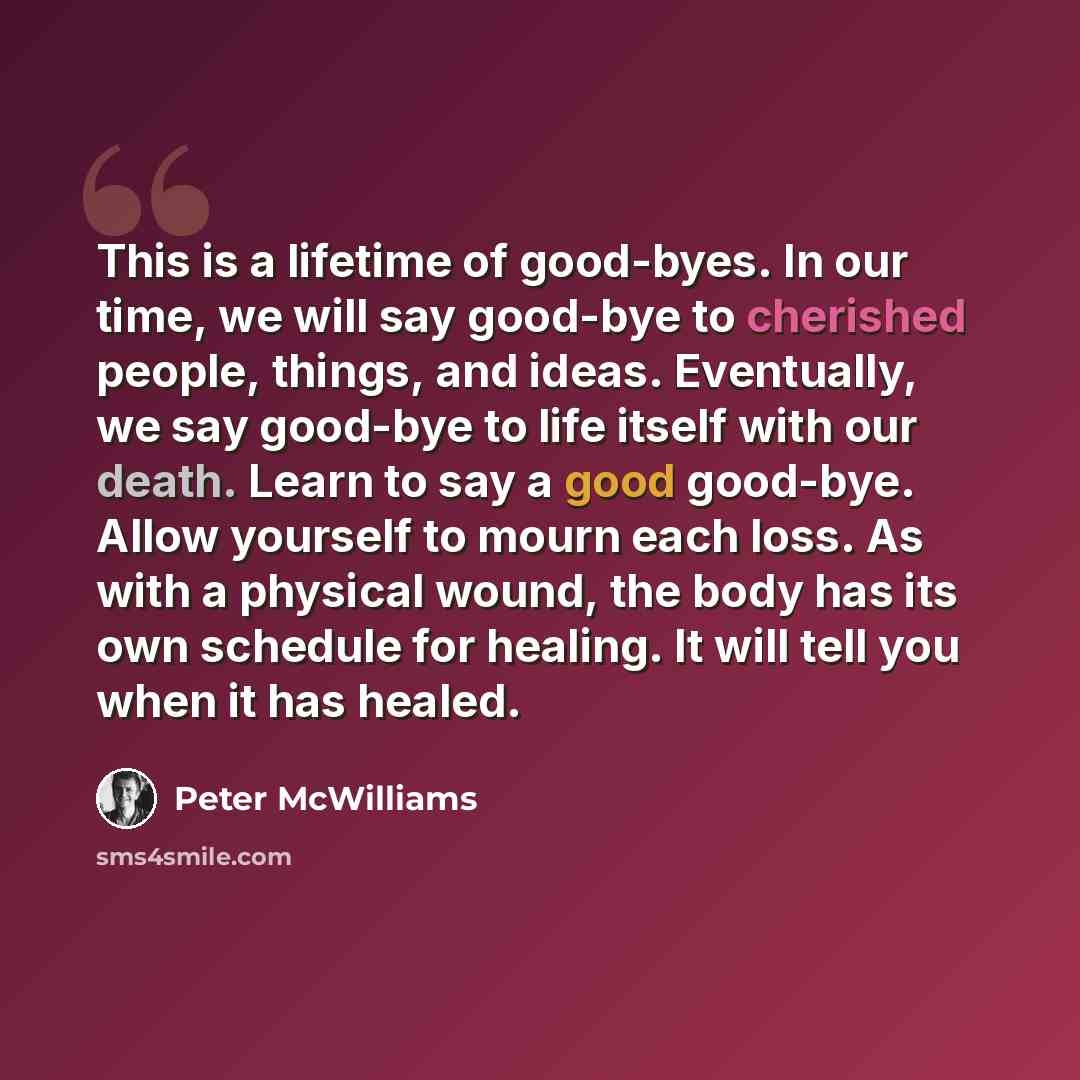 “This is a lifetime of good-byes. In our time, we will say good-bye to cherished people, things, and ideas. Eventually, we say good-bye to life itself with our death. Learn to say a good good-bye. Allow yourself to mourn each loss. As with a physical wound, the body has its own schedule for…” quote by Peter McWilliams