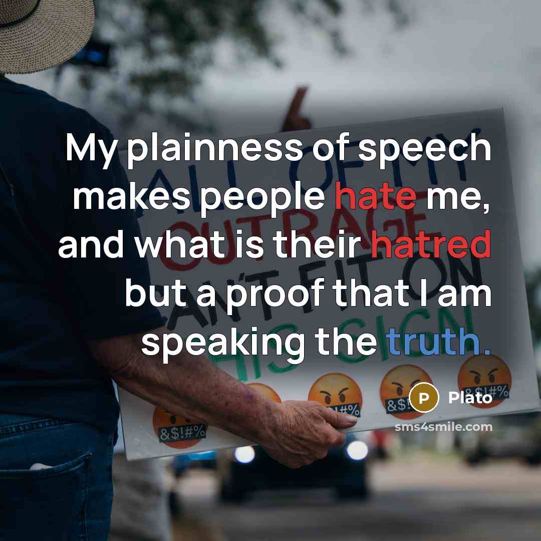 “My plainness of speech makes people hate me, and what is their hatred but a proof that I am speaking the truth.” quote by Plato