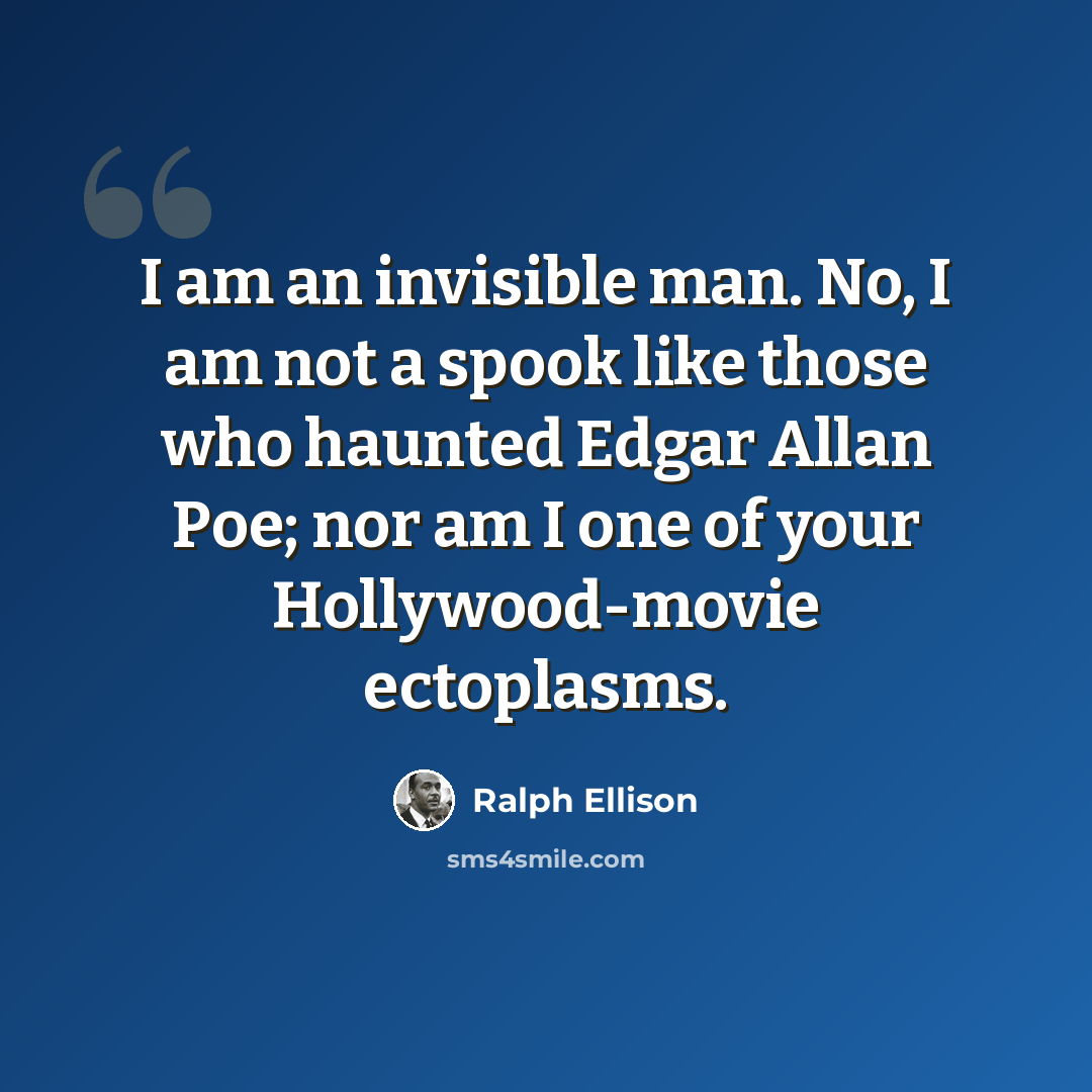 “I am an invisible man. No, I am not a spook like those who haunted Edgar Allan Poe; nor am I one of your Hollywood-movie ectoplasms.” quote by Ralph Ellison