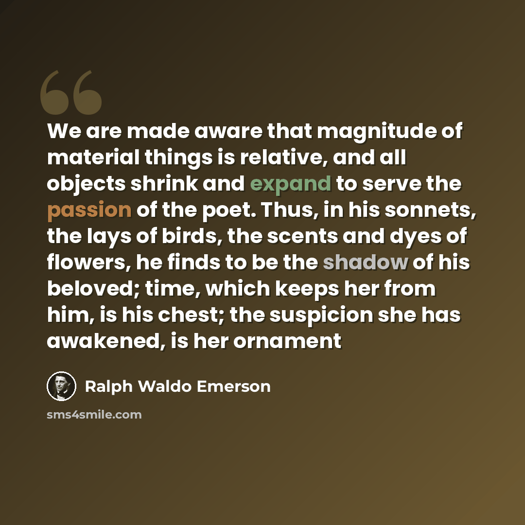 “We are made aware that magnitude of material things is relative, and all objects shrink and expand to serve the passion of the poet. Thus, in his sonnets, the lays of birds, the scents and dyes of flowers, he finds to be the shadow of his beloved; time, which keeps her from him, is his chest; the…” quote by Ralph Waldo Emerson