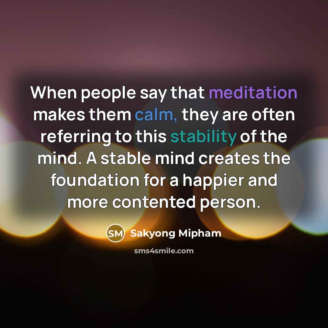 “When people say that meditation makes them calm, they are often referring to this stability of the mind. A stable mind creates the foundation for a happier and more contented person.” quote by Sakyong Mipham